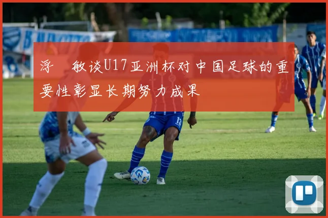 浮嶋敏谈U17亚洲杯对中国足球的重要性彰显长期努力成果