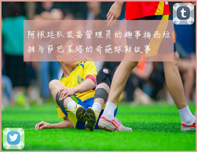 阿根廷队装备管理员的趣事梅西短裤与萨巴莱塔的奇葩球鞋故事