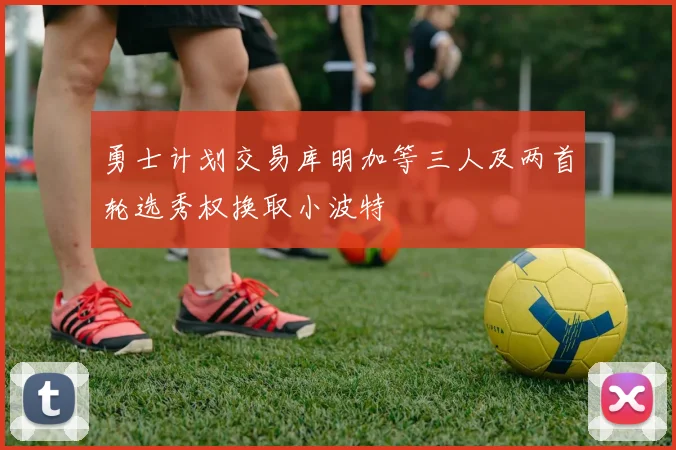 勇士计划交易库明加等三人及两首轮选秀权换取小波特