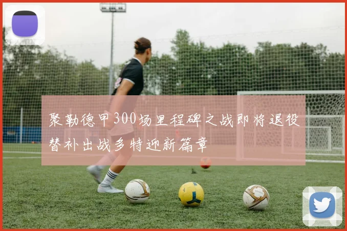 聚勒德甲300场里程碑之战即将退役替补出战多特迎新篇章