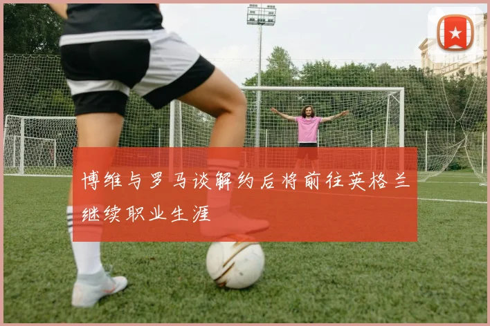 博维与罗马谈解约后将前往英格兰继续职业生涯