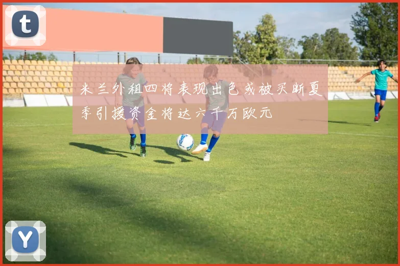 米兰外租四将表现出色或被买断夏季引援资金将达六千万欧元
