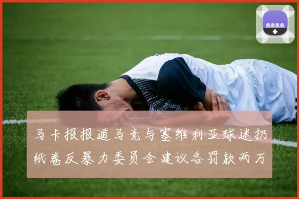 马卡报报道马竞与塞维利亚球迷扔纸卷反暴力委员会建议各罚款两万欧元