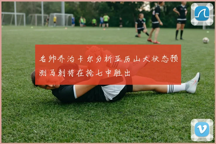 名帅乔治卡尔分析亚历山大状态预测马刺将在抢七中胜出