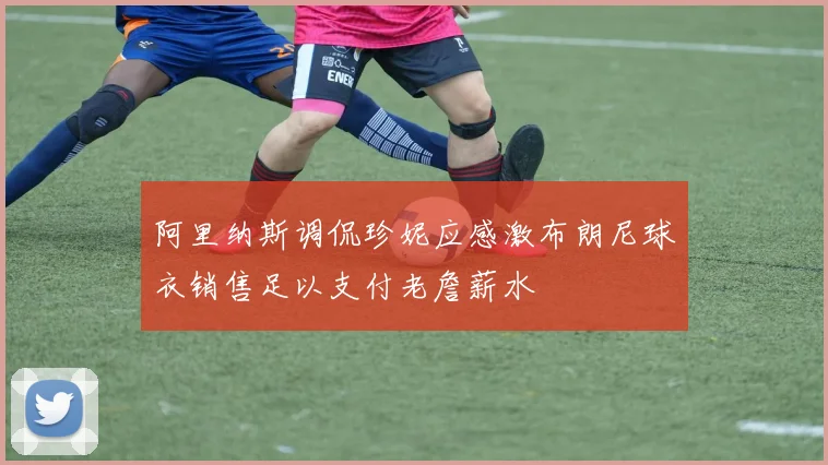 阿里纳斯调侃珍妮应感激布朗尼球衣销售足以支付老詹薪水