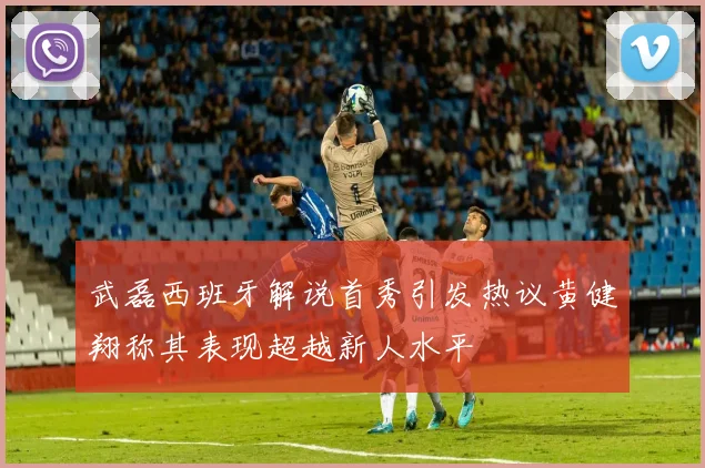 武磊西班牙解说首秀引发热议黄健翔称其表现超越新人水平