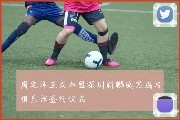 周定洋正式加盟深圳新鹏城完成与俱乐部签约仪式