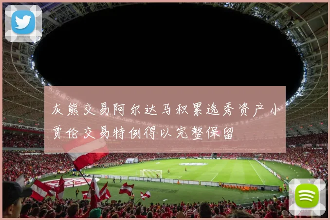 灰熊交易阿尔达马积累选秀资产小贾伦交易特例得以完整保留