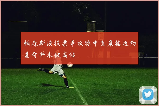 帕森斯谈投票争议称申京最接近约基奇并未被高估