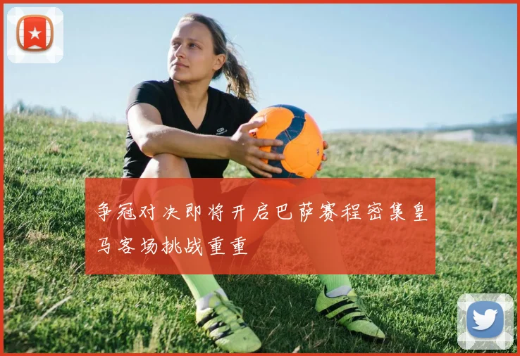 争冠对决即将开启巴萨赛程密集皇马客场挑战重重