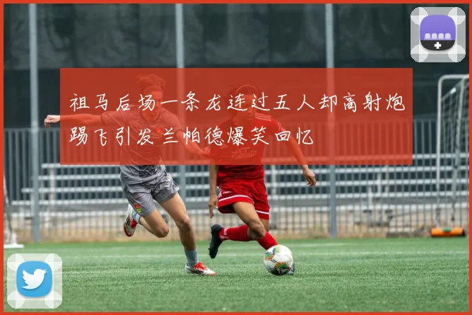 祖马后场一条龙连过五人却高射炮踢飞引发兰帕德爆笑回忆