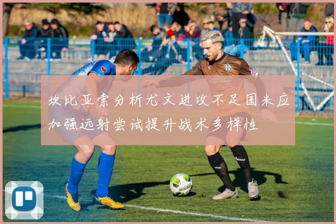 坎比亚索分析尤文进攻不足国米应加强远射尝试提升战术多样性