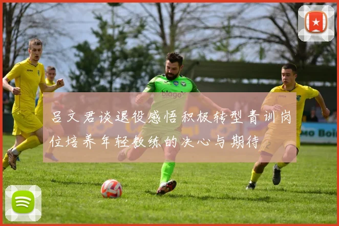 吕文君谈退役感悟积极转型青训岗位培养年轻教练的决心与期待